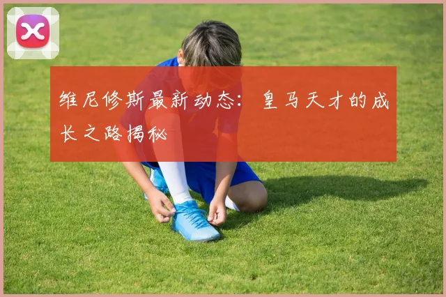 维尼修斯最新动态:皇马天才的成长之路揭秘
