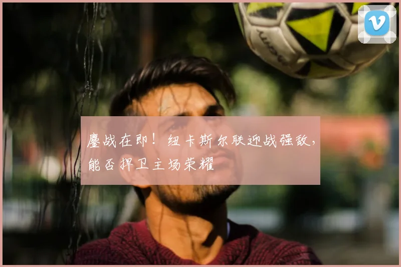 鏖战在即!纽卡斯尔联迎战强敌,能否捍卫主场荣耀