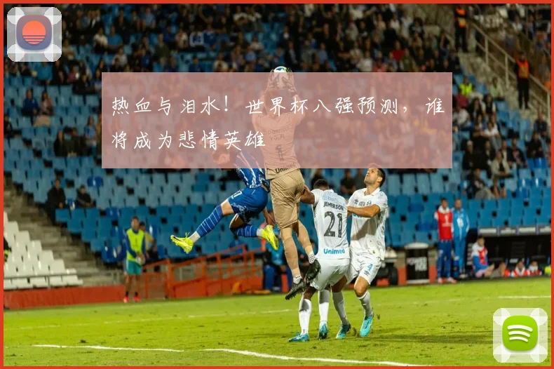 热血与泪水！世界杯八强预测，谁将成为悲情英雄