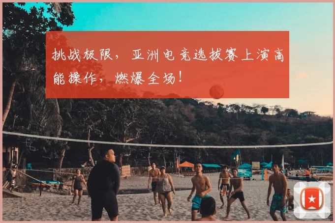 挑战极限,亚洲电竞选拔赛上演高能操作,燃爆全场!