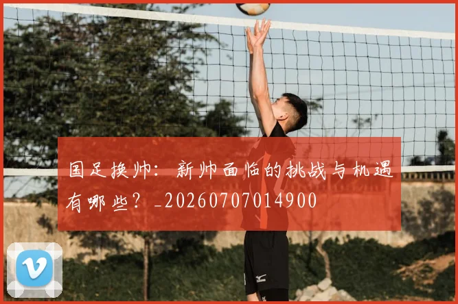 国足换帅：新帅面临的挑战与机遇有哪些？_20260707014900