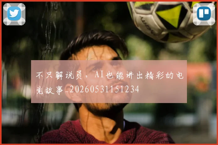 不只解说员，AI也能讲出精彩的电竞故事_20260531151234
