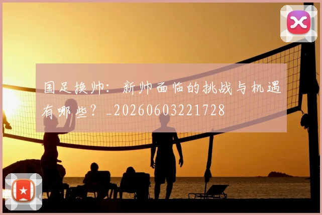 国足换帅：新帅面临的挑战与机遇有哪些？_20260603221728