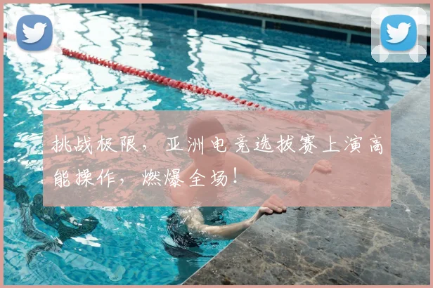 挑战极限，亚洲电竞选拔赛上演高能操作，燃爆全场！