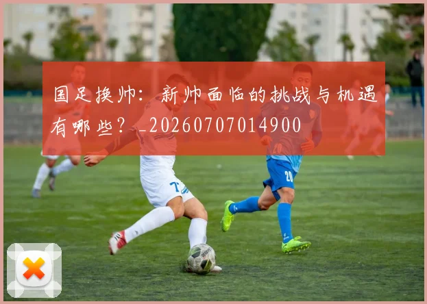 国足换帅：新帅面临的挑战与机遇有哪些？_20260707014900