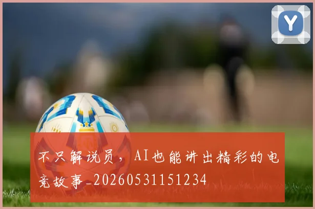 不只解说员，AI也能讲出精彩的电竞故事_20260531151234