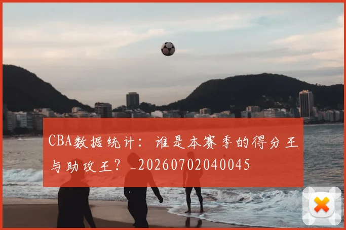 CBA数据统计：谁是本赛季的得分王与助攻王？_20260702040045