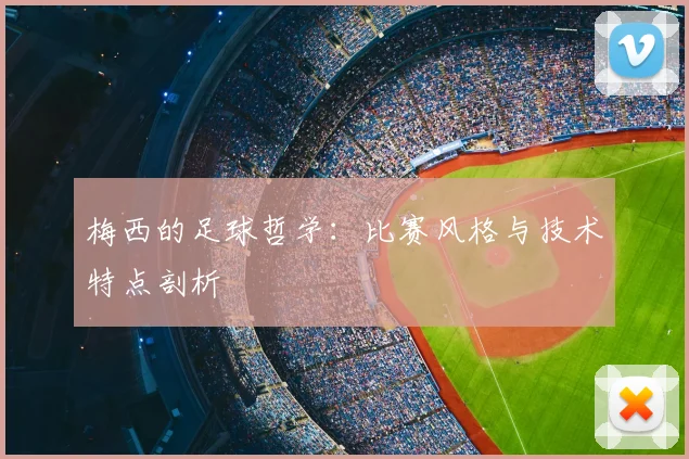 梅西的足球哲学:比赛风格与技术特点剖析