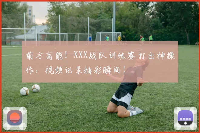 前方高能！XXX战队训练赛打出神操作，视频记录精彩瞬间！