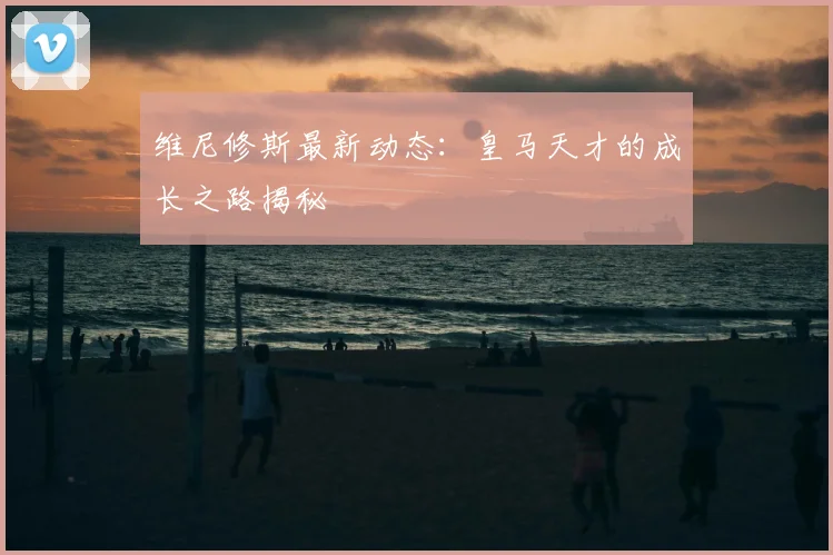 维尼修斯最新动态：皇马天才的成长之路揭秘