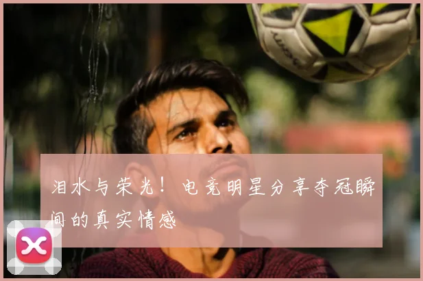 泪水与荣光！电竞明星分享夺冠瞬间的真实情感