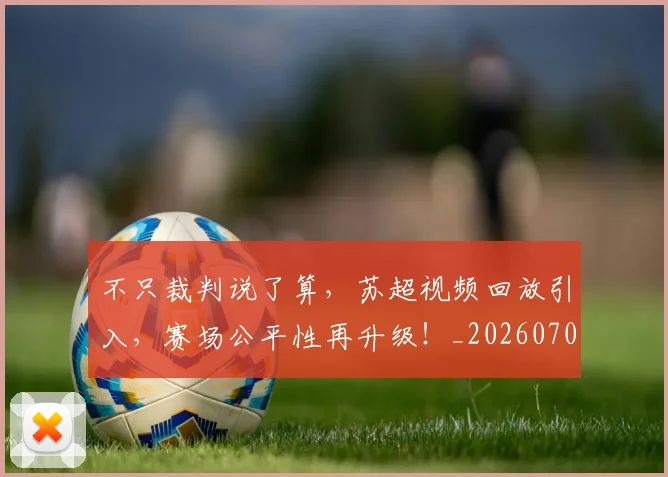 不只裁判说了算,苏超视频回放引入,赛场公平性再升级!_20260702174629