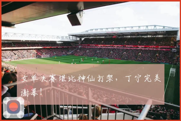 女单决赛堪比神仙打架，丁宁完美谢幕！