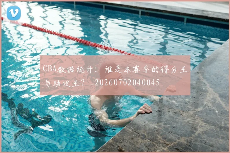 CBA数据统计：谁是本赛季的得分王与助攻王？_20260702040045