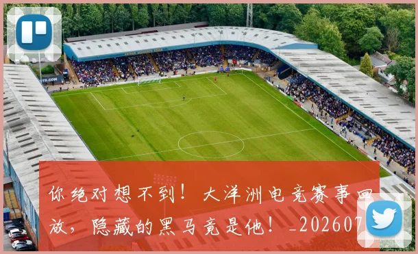 你绝对想不到！大洋洲电竞赛事回放，隐藏的黑马竟是他！_20260704170614