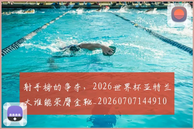 射手榜的争夺，2026世界杯亚特兰大谁能荣膺金靴_20260707144910