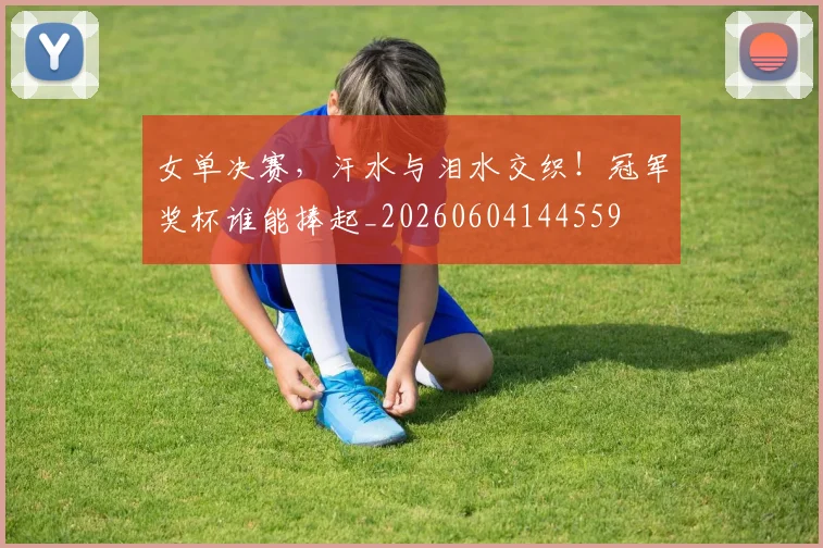 女单决赛，汗水与泪水交织！冠军奖杯谁能捧起_20260604144559