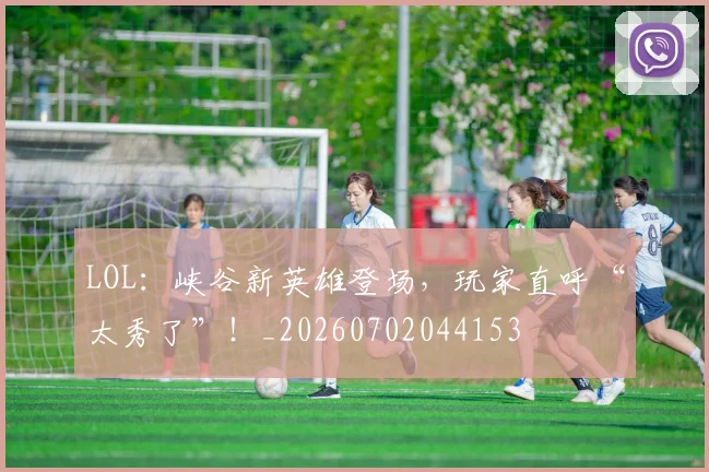 LOL:峡谷新英雄登场,玩家直呼“太秀了”!_20260702044153