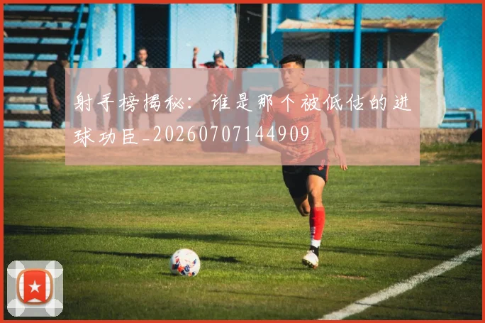 射手榜揭秘：谁是那个被低估的进球功臣_20260707144909