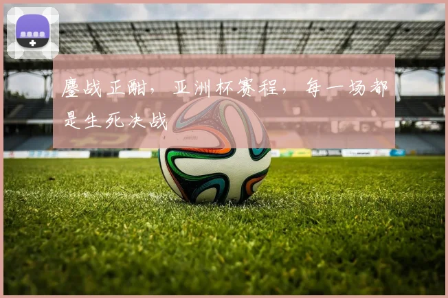 鏖战正酣,亚洲杯赛程,每一场都是生死决战